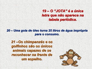 19 – O “JOTA” é a única letra que não aparece na tabela periódica. 20 – Uma gota de óleo torna 25 litros de água imprópria para o consumo. 21 –Os chimpanzés e os golfinhos são os únicos animais capazes de se reconhecer na frente de um espelho. 