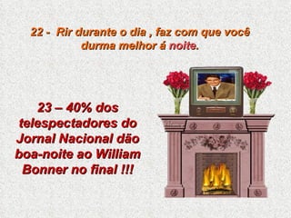 22 -  Rir durante o dia , faz com que você durma melhor á  noite . 23 – 40% dos telespectadores do Jornal Nacional dão boa-noite ao William Bonner no final !!! 