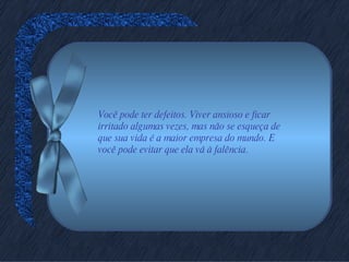 Você pode ter defeitos. Viver ansioso e ficar irritado algumas vezes, mas não se esqueça de que sua vida é a maior empresa do mundo. E você pode evitar que ela vá à falência. 