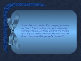 É saber falar de si mesmo. É ter coragem para ouvir um “não”. É ter segurança para ouvir uma crítica, mesmo que injusta. Ser feliz é deixar viver a criança livre, alegre e simples, que mora dentro de cada um de nós. É ter maturidade para falar “eu errei”. 