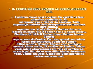 II. CONFIE EM DEUS QUANDO AS COISAS ANDAREM
                     MAL

  A palavra chave aqui é coisas. Se você lê os tres
              primeiros capítulos de Jó,
     vai reparar que a vida de Jó desabou. Toda
 segurança material dele desapareceu de uma hora
                     para outra.E
    reparem que Jó não disse: O Senhor deu e os
ladrões levaram. Ou: O Senhor deu e a geada matou.
  Ele disse Jó 1:21: O Senhor deu, o Senhor tomou.
                       Bendito
 seja o nome do Senhor. Por isso, quando as coisas
        forem desfavoráveis, confie no Senhor.
    Filhos mortos. Doença. Esposa com problema
 mental. Ainda assim, Jó confiou no Senhor. Talvez
   você esteja atravessando um vale da sombra da
 morte hoje. Não deixe suas dificuldades derotarem
  você. Confie em Deus. Confie em Deus quando as
                 coisas andarem mal.
 