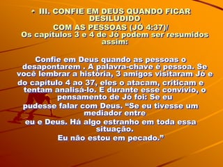 III. CONFIE EM DEUS QUANDO FICAR
                  DESILUDIDO
          COM AS PESSOAS (JÓ 4:37)/
 Os capítulos 3 e 4 de Jó podem ser resumidos
                     assim:

    Confie em Deus quando as pessoas o
 desapontarem . A palavra-chave é pessoa. Se
você lembrar a história, 3 amigos visitaram Jó e
do capítulo 4 ao 37, eles o atacam, criticam e
 tentam analisá-lo. E durante esse convívio, o
          pensamento de Jó foi: Se eu
 pudesse falar com Deus. “Se eu tivesse um
                mediador entre
  eu e Deus. Há algo estranho em toda essa
                   situação.
          Eu não estou em pecado.”
 