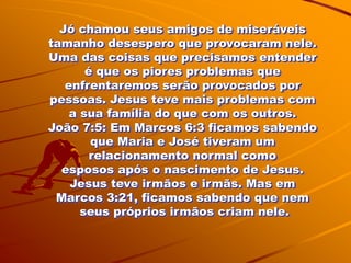 Jó chamou seus amigos de miseráveis
tamanho desespero que provocaram nele.
Uma das coisas que precisamos entender
       é que os piores problemas que
   enfrentaremos serão provocados por
pessoas. Jesus teve mais problemas com
    a sua família do que com os outros.
João 7:5: Em Marcos 6:3 ficamos sabendo
        que Maria e José tiveram um
        relacionamento normal como
  esposos após o nascimento de Jesus.
    Jesus teve irmãos e irmãs. Mas em
 Marcos 3:21, ficamos sabendo que nem
      seus próprios irmãos criam nele.
 