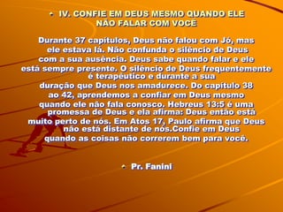 IV. CONFIE EM DEUS MESMO QUANDO ELE
                NÃO FALAR COM VOCÊ

    Durante 37 capítulos, Deus não falou com Jó, mas
      ele estava lá. Não confunda o silêncio de Deus
    com a sua ausência. Deus sabe quando falar e ele
está sempre presente. O silêncio de Deus frequentemente
               é terapêutico e durante a sua
    duração que Deus nos amadurece. Do capítulo 38
      ao 42, aprendemos a confiar em Deus mesmo
    quando ele não fala conosco. Hebreus 13:5 é uma
      promessa de Deus e ela afirma: Deus então está
 muito perto de nós. Em Atos 17, Paulo afirma que Deus
          não está distante de nós.Confie em Deus
     quando as coisas não correrem bem para você.


                        Pr. Fanini
 