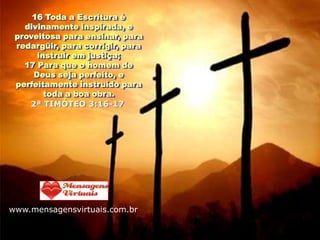 16 Toda a Escritura é
   divinamente inspirada, e
 proveitosa para ensinar, para
 redargüir, para corrigir, para
      instruir em justiça;
   17 Para que o homem de
     Deus seja perfeito, e
 perfeitamente instruído para
        toda a boa obra.
    2ª TIMÓTEO 3:16-17




www.mensagensvirtuais.com.br
 