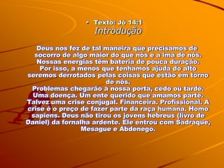 Texto: Jó 14:1
                    Introdução
   Deus nos fez de tal maneira que precisamos de
  socorro de algo maior do que nós e a ima de nós.
   Nossas energias têm bateria de pouca duração.
    Por isso, a menos que tenhamos ajuda do alto
seremos derrotados pelas coisas que estão em torno
                        de nós.
 Problemas chegarão à nossa porta, cedo ou tarde.
  Uma doença. Um ente querido que amamos parte.
Talvez uma crise conjugal. Financeira. Profissional. A
crise é o preço de fazer parte da raça humana. Homo
 sapiens. Deus não tirou os jovens hebreus (livro de
Daniel) da fornalha ardente. Ele entrou com Sadraque,
                 Mesague e Abdenego.
 
