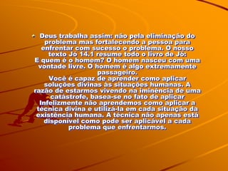 Deus trabalha assim: não pela eliminação do
    problema mas fortalecendo a pessoa para
   enfrentar com sucesso o problema. O nosso
     texto Jó 14.1 resume todo o livro de Jó:
E quem é o homem? O homem nasceu com uma
  vontade livre. O homem é algo extremamente
                    passageiro.
     Você é capaz de aprender como aplicar
    soluções divinas às situações humanas. A
razão de estarmos vivendo na iminência de uma
      catástrofe, basea-se no fato de aplicar
  Infelizmente não aprendemos como aplicar a
 técnica divina e utilizá-la em cada situação da
 existência humana. A técnica não apenas está
    disponível como pode ser aplicável a cada
           problema que enfrentarmos.
 
