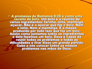 A promessa de Romanos 8:28 é como uma
   receita de bolo. Um bolo é a reunião de
vários ingredientes: farinha, leite, manteiga,
açucar. Não é o açucar que faz o bolo. Nem
     o leite. Nem a manteiga. É a massa
  produzida por tudo isso que faz um bolo.
Assim como juntamos todos os ingredientes
  e dele fazemos um bolo, Deus é capaz de
    reunir todos os problemas e todas as
dificuldades e tirar disso um grande partido.
     Cabe a nós colocar todos os nossos
        problemas nas mãos de Deus.
 