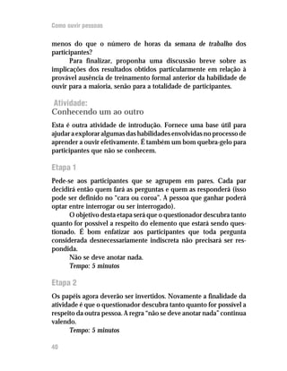 Como ouvir pessoas

menos do que o número de horas da semana de trabalho dos
participantes?
       Para finalizar, proponha uma discussão breve sobre as
implicações dos resultados obtidos particularmente em relação à
provável ausência de treinamento formal anterior da habilidade de
ouvir para a maioria, senão para a totalidade de participantes.

Atividade:
Conhecendo um ao outro
Esta é outra atividade de introdução. Fornece uma base útil para
ajudar a explorar algumas das habilidades envolvidas no processo de
aprender a ouvir efetivamente. É também um bom quebra-gelo para
participantes que não se conhecem.

Etapa 1
Pede-se aos participantes que se agrupem em pares. Cada par
decidirá então quem fará as perguntas e quem as responderá (isso
pode ser definido no “cara ou coroa”. A pessoa que ganhar poderá
optar entre interrogar ou ser interrogado).
      O objetivo desta etapa será que o questionador descubra tanto
quanto for possível a respeito do elemento que estará sendo ques-
tionado. É bom enfatizar aos participantes que toda pergunta
considerada desnecessariamente indiscreta não precisará ser res-
pondida.
      Não se deve anotar nada.
      Tempo: 5 minutos

Etapa 2
Os papéis agora deverão ser invertidos. Novamente a finalidade da
atividade é que o questionador descubra tanto quanto for possível a
respeito da outra pessoa. A regra “não se deve anotar nada” continua
valendo.
      Tempo: 5 minutos

40
 