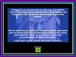 Finalmente, se você percebe que toda essa maravilhosa “ajuda” governamental se opõe ao futuro da democracia em nosso país, você vai mandar esta mensagem para seus amigos.  Mas se você acha que políticos e ongueiros pedem mais poder para as classes deles tirarem liberdade e dinheiro dos outros para beneficiar “você” ou os “pobres”, então você, provavelmente, vai deletar este email.  E que Deus o ajude quando trancarem a porteira ! CONTINUAR  