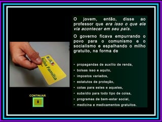 O jovem, então, disse ao professor que  era isso o que ele via acontecer em seu país.  O governo ficava empurrando o povo para o comunismo e o socialismo e espalhando o milho gratuito, na forma de propagandas de auxílio de renda,  bolsas isso e aquilo,  impostos variados,  estatutos de proteção,  cotas para estes e aqueles,  subsídio para todo tipo de coisa,  programas de bem-estar social,  medicina e medicamentos gratuitos. CONTINUAR  