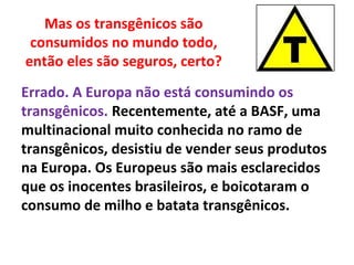 Mas os transgênicos são
consumidos no mundo todo,
então eles são seguros, certo?
Errado. A Europa não está consumindo os
transgênicos. Recentemente, até a BASF, uma
multinacional muito conhecida no ramo de
transgênicos, desistiu de vender seus produtos
na Europa. Os Europeus são mais esclarecidos
que os inocentes brasileiros, e boicotaram o
consumo de milho e batata transgênicos.
 