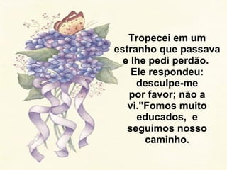 Tropecei em um estranho que passava e lhe pedi perdão.  Ele respondeu: desculpe-me por favor; não a vi."Fomos muito educados,  e seguimos nosso caminho. 