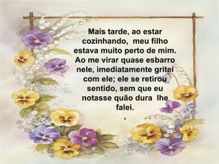 Mais tarde, ao estar cozinhando,  meu filho estava muito perto de mim. Ao me virar quase esbarro nele, imediatamente gritei com ele; ele se retirou sentido, sem que eu notasse quão dura  lhe falei. . 