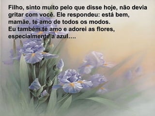Filho, sinto muito pelo que disse hoje, não devia gritar com você. Ele respondeu: está bem, mamãe, te amo de todos os modos. Eu também te amo e adorei as flores, especialmente a azul…. 