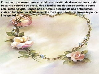 Entendas, que se morreres amanhã, em questão de dias a empresa onde trabalhas cobrirá seu posto. Mas a família que deixamos sentirá a perda pelo  resto da vida. Penses neles, porque geralmente nos entregamos mais ao trabalho que a nossa familia. Será que não é uma inversão pouco inteligente? 