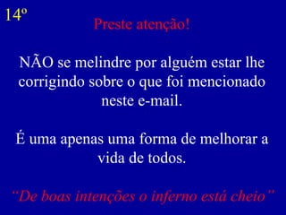 Preste atenção! NÃO se melindre por alguém estar lhe corrigindo sobre o que foi mencionado neste e-mail. É uma apenas uma forma de melhorar a vida de todos. “De boas intenções o inferno está cheio” 14º 