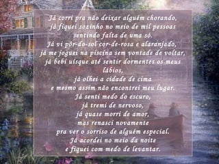 Já corri pra não deixar alguém chorando, já fiquei sozinho no meio de mil pessoas sentindo falta de uma só. Já vi pôr-do-sol cor-de-rosa e alaranjado,  já me joguei na piscina sem vontade de voltar, já bebi uísque até sentir dormentes os meus lábios, já olhei a cidade de cima e mesmo assim não encontrei meu lugar. Já senti medo do escuro, já tremi de nervoso, já quase morri de amor, mas renasci novamente pra ver o sorriso de alguém especial. Já acordei no meio da noite e fiquei com medo de levantar. 