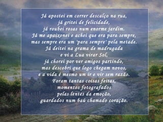 Já apostei em correr descalço na rua, já gritei de felicidade, já roubei rosas num enorme jardim. Já me apaixonei e achei que era para sempre, mas sempre era um 'para sempre' pela metade. Já deitei na grama de madrugada e vi a Lua virar Sol, já chorei por ver amigos partindo, mas descobri que logo chegam novos, e a vida é mesmo um ir e vir sem razão. Foram tantas coisas feitas, momentos fotografados pelas lentes da emoção, guardados num baú chamado coração. 