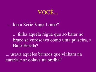 VOCÊ... ... leu a Série Vaga Lume? ... tinha aquela régua que ao bater no braço se enroscava como uma pulseira, a Bate-Enrola? ... usava aqueles brincos que vinham na cartela e se colava na orelha? 