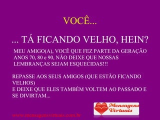 VOCÊ... ... TÁ FICANDO VELHO, HEIN? MEU AMIGO(A), VOCÊ QUE FEZ PARTE DA GERAÇÃO ANOS 70, 80 e 90, NÃO DEIXE QUE NOSSAS LEMBRANÇAS SEJAM ESQUECIDAS!!!  REPASSE AOS SEUS AMIGOS (QUE ESTÃO FICANDO VELHOS) E DEIXE QUE ELES TAMBÉM VOLTEM AO PASSADO E SE DIVIRTAM... www.mensagensvirtuais.com.br 