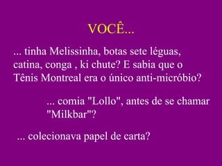 VOCÊ... ... tinha Melissinha, botas sete léguas, catina, conga , ki chute? E sabia que o Tênis Montreal era o único anti-micróbio? ... comia "Lollo", antes de se chamar "Milkbar"? ... colecionava papel de carta? 