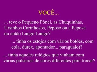 VOCÊ...
... teve o Pequeno Pônei, as Chuquinhas,
Ursinhos Carinhosos, Peposo ou a Peposa
ou então Lango-Lango?
    ... tinha os estojos com vários botões, com
    cola, durex, apontador... paraguaio)?
... tinha aqueles relógios que vinham com
várias pulseiras de cores diferentes para trocar?
 
