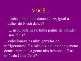 VOCÊ...
... tinha a mania de dançar Jazz, igual à
mulher do Flash dance?
    ... usou polainas e tinha patins de prender
    nos tênis?
... colecionava as mini garrafas de
refrigerantes? E a mãe dizia que tinha veneno
dentro para que a gente não bebesse... E os
ioiôs da Coca-Cola?
 