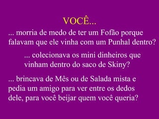 VOCÊ...
... morria de medo de ter um Fofão porque
falavam que ele vinha com um Punhal dentro?
    ... colecionava os mini dinheiros que
    vinham dentro do saco de Skiny?
... brincava de Mês ou de Salada mista e
pedia um amigo para ver entre os dedos
dele, para você beijar quem você queria?
 
