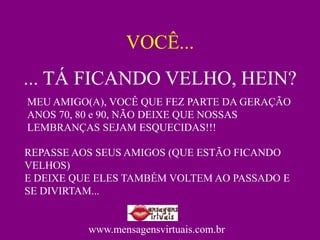 VOCÊ...
... TÁ FICANDO VELHO, HEIN?
MEU AMIGO(A), VOCÊ QUE FEZ PARTE DA GERAÇÃO
ANOS 70, 80 e 90, NÃO DEIXE QUE NOSSAS
LEMBRANÇAS SEJAM ESQUECIDAS!!!

REPASSE AOS SEUS AMIGOS (QUE ESTÃO FICANDO
VELHOS)
E DEIXE QUE ELES TAMBÉM VOLTEM AO PASSADO E
SE DIVIRTAM...


          www.mensagensvirtuais.com.br
 