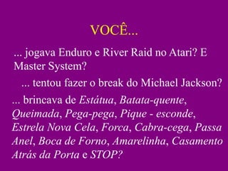 VOCÊ...
... jogava Enduro e River Raid no Atari? E
Master System?
   ... tentou fazer o break do Michael Jackson?
... brincava de Estátua, Batata-quente,
Queimada, Pega-pega, Pique - esconde,
Estrela Nova Cela, Forca, Cabra-cega, Passa
Anel, Boca de Forno, Amarelinha, Casamento
Atrás da Porta e STOP?
 