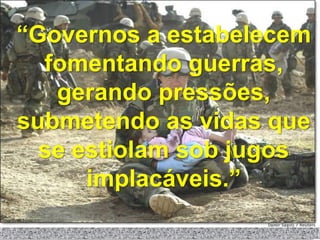 “Governos a estabelecem
  fomentando guerras,
   gerando pressões,
submetendo as vidas que
  se estiolam sob jugos
      implacáveis.”
 