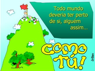 Todo mundo deveria ter perto de si, alguém  assim… 