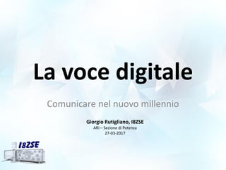 La voce digitale
Comunicare nel nuovo millennio
Giorgio Rutigliano, I8ZSE
ARI – Sezione di Potenza
27-03-2017
 