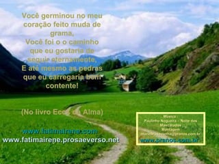Você germinou no meu coração feito muda de grama, Você foi o o caminho que eu gostaria de seguir eternamente, E até mesmo as pedras que eu carregaria bem contente!   (No livro Ecos da Alma) www.fatimairene.com   www.fatimairene.prosaeverso.net Música : Paulinho Nogueira – Noite dos Mascarados Montagem [email_address] www.pranos.com.br   
