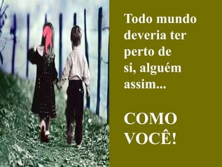 Todo mundo deveria ter perto de si, alguém assim...COMO VOCÊ!