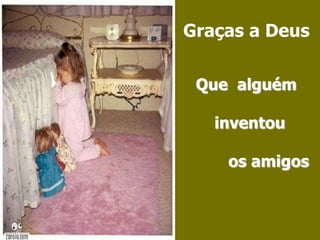 Graças a Deus Que  alguém     inventou        os amigos