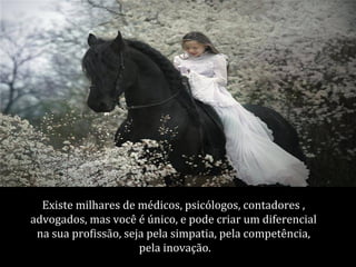 Existe milhares de médicos, psicólogos, contadores ,
advogados, mas você é único, e pode criar um diferencial
 na sua profissão, seja pela simpatia, pela competência,
                      pela inovação.
 