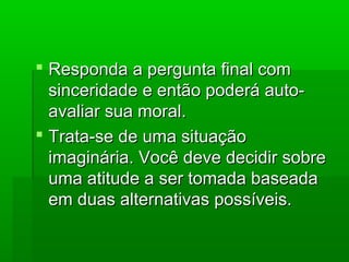  Responda a pergunta final comResponda a pergunta final com
sinceridade e então poderá auto-sinceridade e então poderá auto-
avaliar sua moral.avaliar sua moral.
 Trata-se de uma situaçãoTrata-se de uma situação
imaginária. Você deve decidir sobreimaginária. Você deve decidir sobre
uma atitude a ser tomada baseadauma atitude a ser tomada baseada
em duas alternativas possíveis.em duas alternativas possíveis.
 