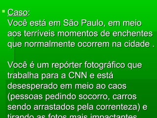  CasoCaso::
Você está em São Paulo, em meioVocê está em São Paulo, em meio
aos terríveis momentos de enchentesaos terríveis momentos de enchentes
que normalmente ocorrem na cidade .que normalmente ocorrem na cidade .
Você é um repórter fotográfico queVocê é um repórter fotográfico que
trabalha para a CNN e estátrabalha para a CNN e está
desesperado em meio ao caosdesesperado em meio ao caos
(pessoas pedindo socorro, carros(pessoas pedindo socorro, carros
sendo arrastados pela correnteza) esendo arrastados pela correnteza) e
 