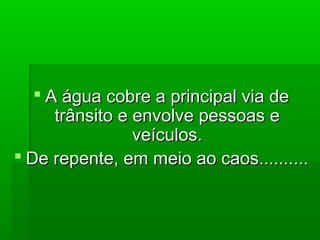  A água cobre a principal via deA água cobre a principal via de
trânsito e envolve pessoas etrânsito e envolve pessoas e
veículos.veículos.
 De repente, em meio ao caos..........De repente, em meio ao caos..........
 