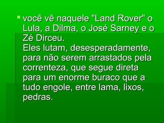  você vê naquele "Land Rover" ovocê vê naquele "Land Rover" o
Lula, a Dilma, o José Sarney e oLula, a Dilma, o José Sarney e o
Zé Dirceu.Zé Dirceu.
Eles lutam, desesperadamente,Eles lutam, desesperadamente,
para não serem arrastados pelapara não serem arrastados pela
correnteza, que segue diretacorrenteza, que segue direta
para um enorme buraco que apara um enorme buraco que a
tudo engole, entre lama, lixos,tudo engole, entre lama, lixos,
pedras.pedras.
 