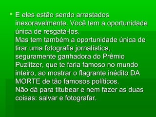 E eles estão sendo arrastadosE eles estão sendo arrastados
inexoravelmente. Você tem a oportunidadeinexoravelmente. Você tem a oportunidade
única de resgatá-los.única de resgatá-los.
Mas tem também a oportunidade única deMas tem também a oportunidade única de
tirar uma fotografia jornalística,tirar uma fotografia jornalística,
seguramente ganhadora do Prêmioseguramente ganhadora do Prêmio
Puzlitzer, que te faria famoso no mundoPuzlitzer, que te faria famoso no mundo
inteiro, ao mostrar o flagrante inédito DAinteiro, ao mostrar o flagrante inédito DA
MORTE de tão famosos políticos.MORTE de tão famosos políticos.
Não dá para titubear e nem fazer as duasNão dá para titubear e nem fazer as duas
coisas: salvar e fotografar.coisas: salvar e fotografar.
 