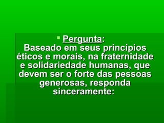  PerguntaPergunta::
Baseado em seus princípiosBaseado em seus princípios
éticos e morais, na fraternidadeéticos e morais, na fraternidade
e solidariedade humanas, quee solidariedade humanas, que
devem ser o forte das pessoasdevem ser o forte das pessoas
generosas, respondagenerosas, responda
sinceramente:sinceramente:
 