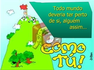 Todo mundo deveria ter perto de si, alguém  assim… 