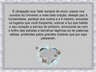 É obrigação sua: falar sempre de amor, soprar nos ouvidos do Universo a mais bela oração, desejar paz à humanidade, perdoar aos outros e a ti mesmo, encantar os lugares que você freqüenta, colocar a luz que habita o seu coração a serviço do próximo, emocionar-se com o brilho das estrelas e derramar lágrimas ao ler palavras sábias, proferidas pelos grandes mestres que por aqui passaram.
