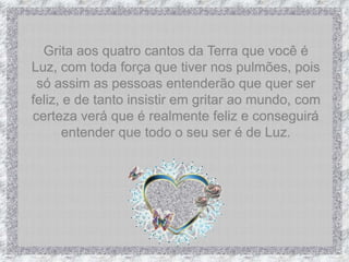 Grita aos quatro cantos da Terra que você é Luz, com toda força que tiver nos pulmões, pois só assim as pessoas entenderão que quer ser feliz, e de tanto insistir em gritar ao mundo, com certeza verá que é realmente feliz e conseguirá entender que todo o seu ser é de Luz.