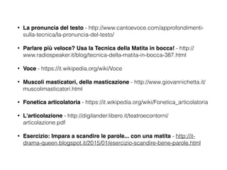 • La pronuncia del testo - http://www.cantoevoce.com/approfondimenti-
sulla-tecnica/la-pronuncia-del-testo/
• Parlare più veloce? Usa la Tecnica della Matita in bocca! - http://
www.radiospeaker.it/blog/tecnica-della-matita-in-bocca-387.html
• Voce - https://it.wikipedia.org/wiki/Voce
• Muscoli masticatori, della masticazione - http://www.giovannichetta.it/
muscolimasticatori.html
• Fonetica articolatoria - https://it.wikipedia.org/wiki/Fonetica_articolatoria
• L'articolazione - http://digilander.libero.it/teatroecontorni/
articolazione.pdf
• Esercizio: Impara a scandire le parole... con una matita - http://it-
drama-queen.blogspot.it/2015/01/esercizio-scandire-bene-parole.html
 