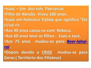 •Isaac – Um dos três Patriarcas
•Filho de Abraão. Viveu 180 anos.
•Isaac em hebraico Yiṣḥāq que significa "Ele
ri/vai rir.
•Aos 40 anos casou-se com Rebeca.
•Aos 60 anos teve os filhos : Esaú e Jacó.
•Aos 75 anos mudou-se para Beer-lahai-
roi .
•Depois devido a CRISE mudou-se para
Gerar.( Território dos Filisteus)
 