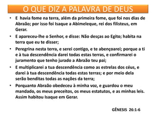 O QUE DIZ A PALAVRA DE DEUS
• E havia fome na terra, além da primeira fome, que foi nos dias de
Abraão; por isso foi Isaque a Abimeleque, rei dos filisteus, em
Gerar.
• E apareceu-lhe o Senhor, e disse: Não desças ao Egito; habita na
terra que eu te disser;
• Peregrina nesta terra, e serei contigo, e te abençoarei; porque a ti
e à tua descendência darei todas estas terras, e confirmarei o
juramento que tenho jurado a Abraão teu pai;
• E multiplicarei a tua descendência como as estrelas dos céus, e
darei à tua descendência todas estas terras; e por meio dela
serão benditas todas as nações da terra;
• Porquanto Abraão obedeceu à minha voz, e guardou o meu
mandado, os meus preceitos, os meus estatutos, e as minhas leis.
Assim habitou Isaque em Gerar.
GÊNESIS 26:1-6
 